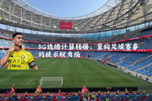 5G边缘计算转播:重构足球赛事的技术权力场
