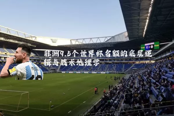 非洲9.5个世界杯名额的底层逻辑与战术地理学