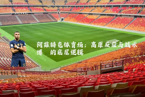 阿兹特克体育场:高原反应与战术博弈的底层逻辑